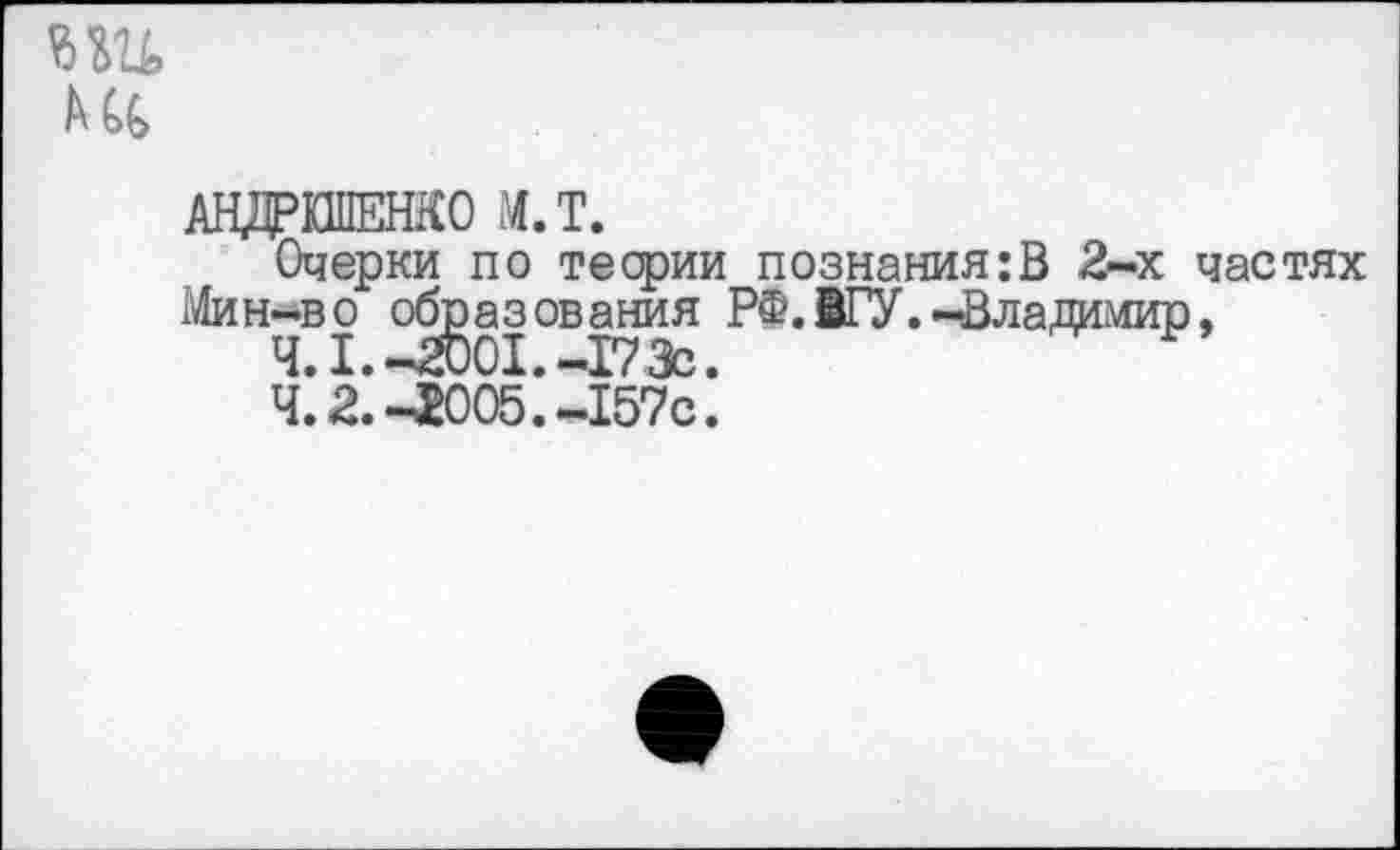 ﻿т
АНДРИПЕНКО М.Т.
Очерки по теории познания:В 2-х частях Мин-во образования РФ.ВГУ.-Владимир,
Ч. 1.-2001.-173с.
4.2.-^005.-157с.